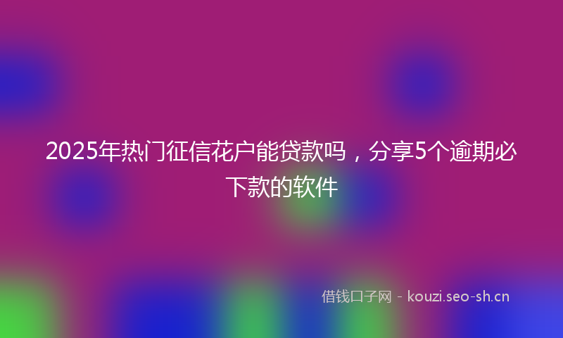 2025年热门征信花户能贷款吗，分享5个逾期必下款的软件