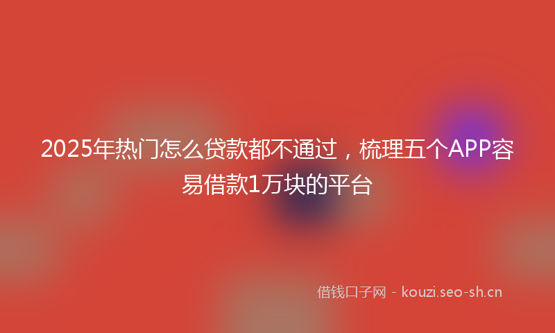 2025年热门怎么贷款都不通过，梳理五个APP容易借款1万块的平台