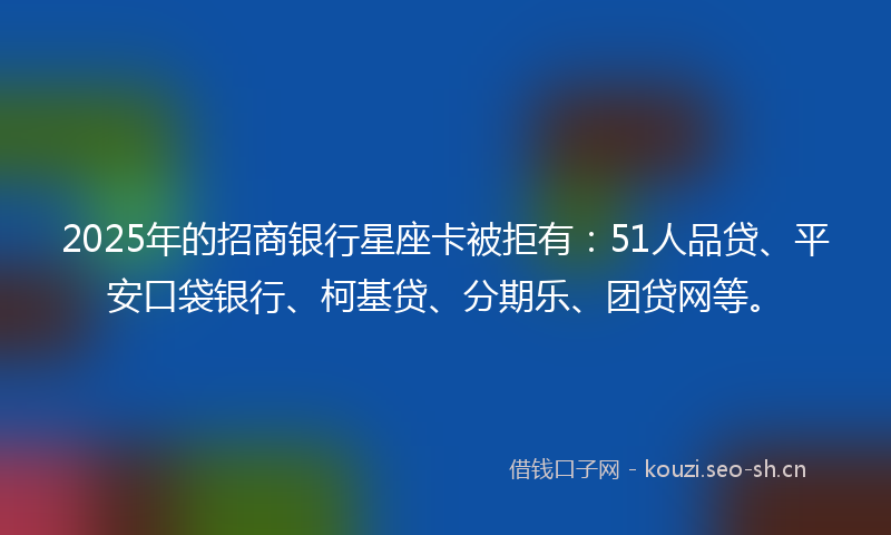 2025年的招商银行星座卡被拒有：51人品贷、平安口袋银行、柯基贷、分期乐、团贷网等。