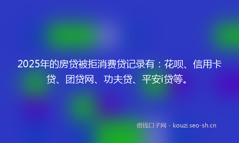 2025年的房贷被拒消费贷记录有：花呗、信用卡贷、团贷网、功夫贷、平安i贷等。