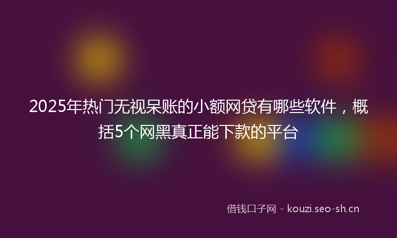 2025年热门无视呆账的小额网贷有哪些软件，概括5个网黑真正能下款的平台