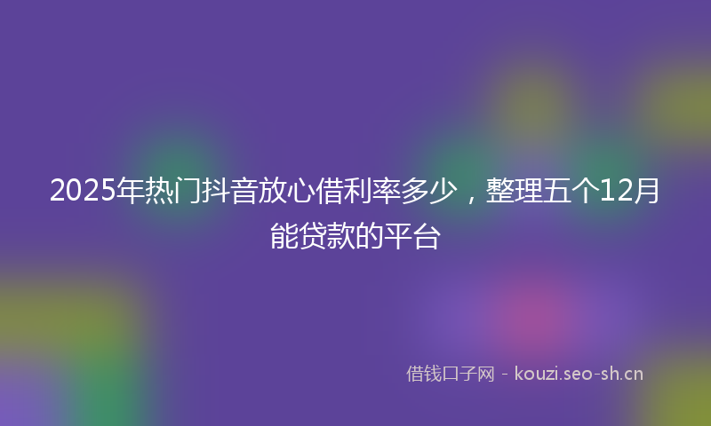 2025年热门抖音放心借利率多少，整理五个12月能贷款的平台