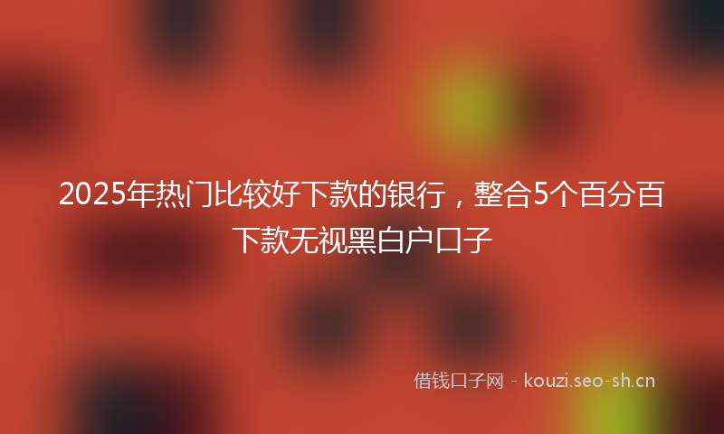 2025年热门比较好下款的银行，整合5个百分百下款无视黑白户口子