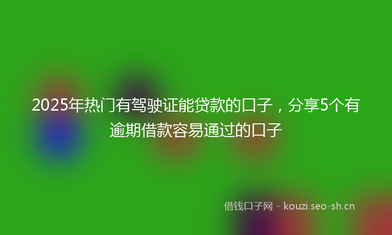 2025年热门有驾驶证能贷款的口子，分享5个有逾期借款容易通过的口子
