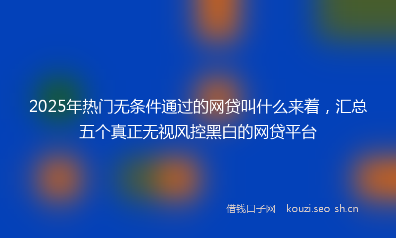 2025年热门无条件通过的网贷叫什么来着,汇总五个真正无视风控黑白的网贷平台