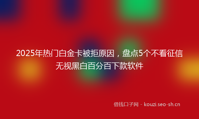 2025年热门白金卡被拒原因，盘点5个不看征信无视黑白百分百下款软件