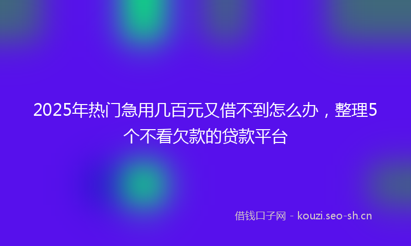 2025年热门急用几百元又借不到怎么办，整理5个不看欠款的贷款平台