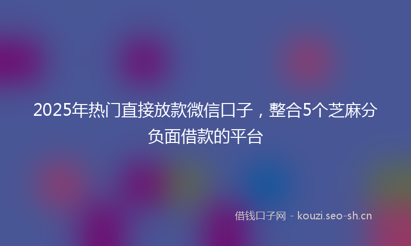 2025年热门直接放款微信口子，整合5个芝麻分负面借款的平台