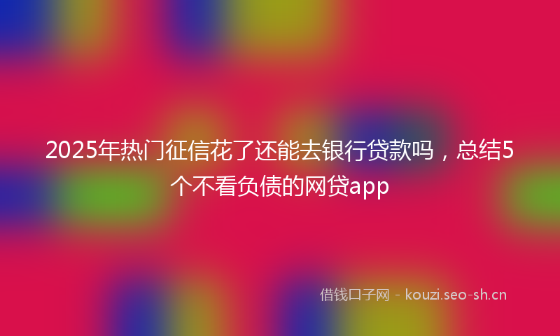 2025年热门征信花了还能去银行贷款吗，总结5个不看负债的网贷app