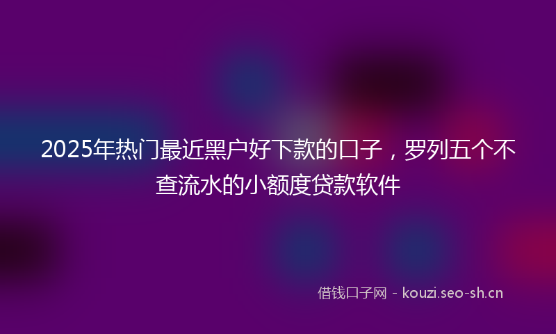 2025年热门最近黑户好下款的口子，罗列五个不查流水的小额度贷款软件