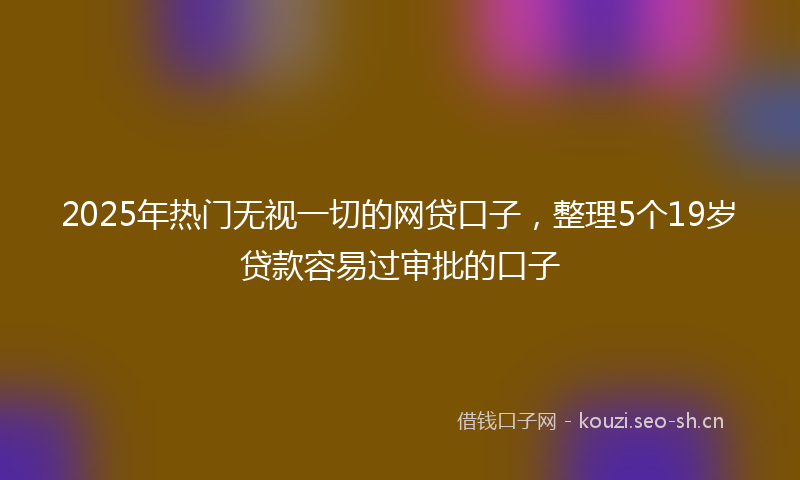 2025年热门无视一切的网贷口子，整理5个19岁贷款容易过审批的口子