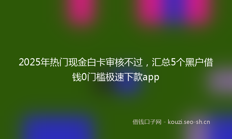 2025年热门现金白卡审核不过，汇总5个黑户借钱0门槛极速下款app