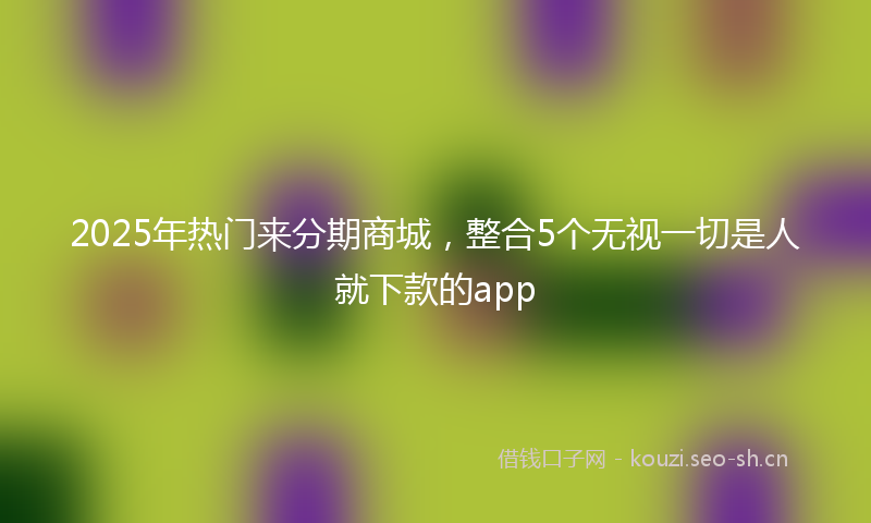 2025年热门来分期商城，整合5个无视一切是人就下款的app