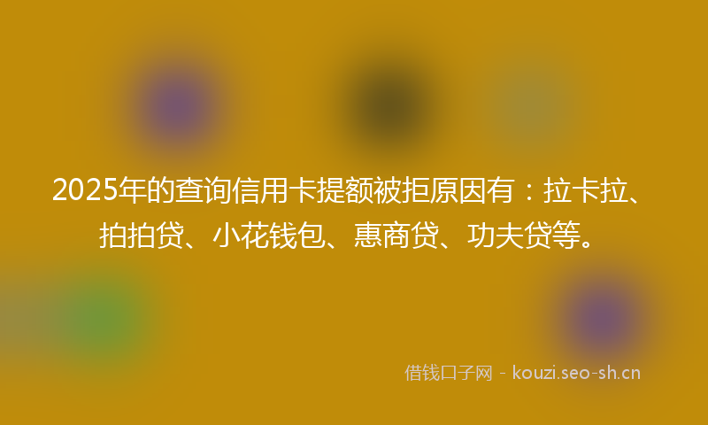 2025年的查询信用卡提额被拒原因有：拉卡拉、拍拍贷、小花钱包、惠商贷、功夫贷等。