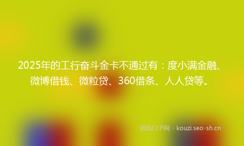 2025年的工行奋斗金卡不通过有：度小满金融、微博借钱、微粒贷、360借条、人人贷等。