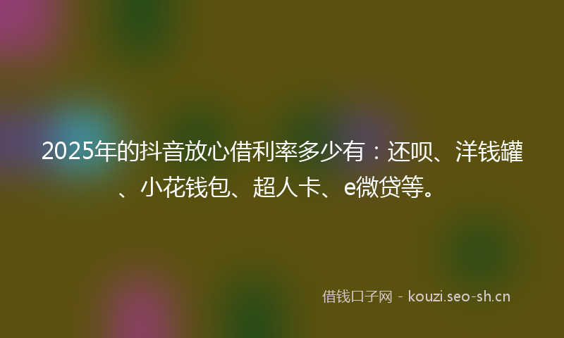 2025年的抖音放心借利率多少有：还呗、洋钱罐、小花钱包、超人卡、e微贷等。