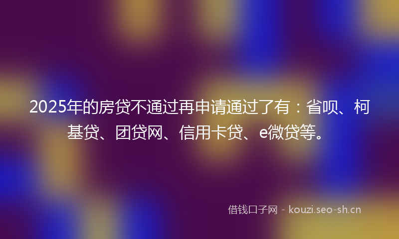 2025年的房贷不通过再申请通过了有：省呗、柯基贷、团贷网、信用卡贷、e微贷等。