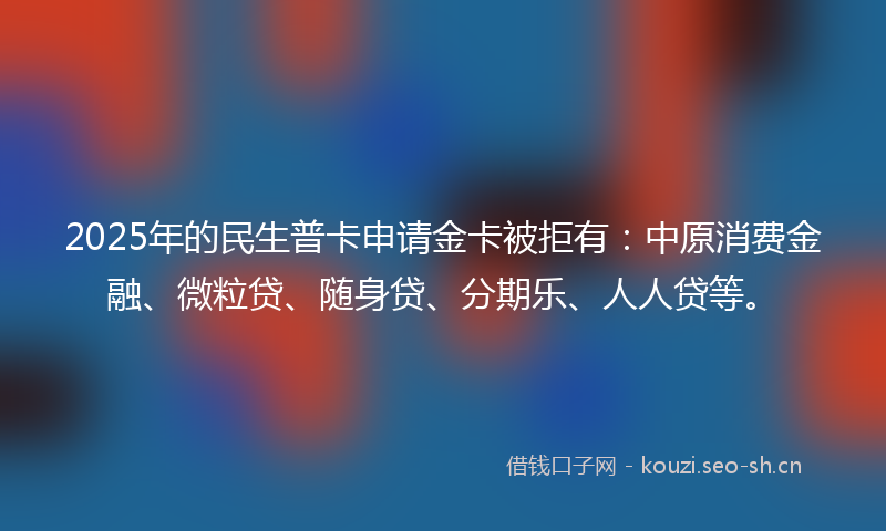 2025年的民生普卡申请金卡被拒有：中原消费金融、微粒贷、随身贷、分期乐、人人贷等。