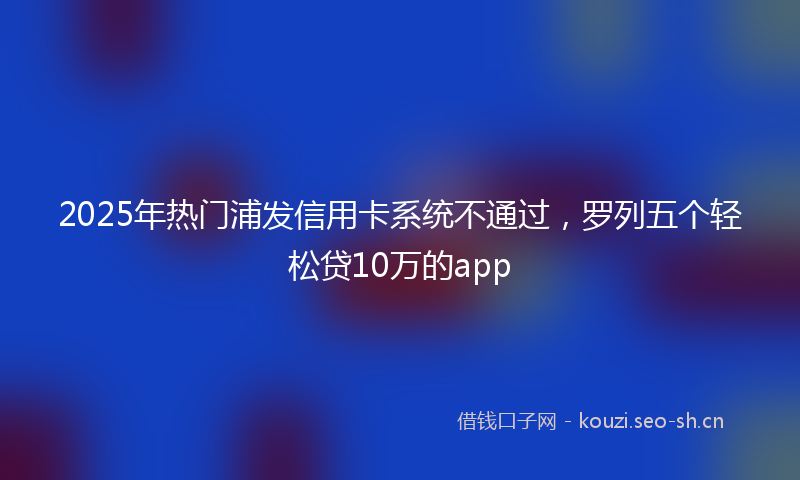 2025年热门浦发信用卡系统不通过，罗列五个轻松贷10万的app