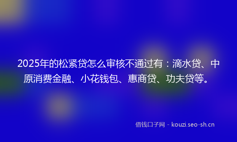 2025年的松紧贷怎么审核不通过有：滴水贷、中原消费金融、小花钱包、惠商贷、功夫贷等。