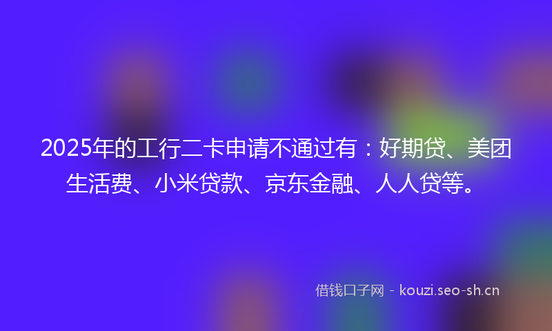 2025年的工行二卡申请不通过有：好期贷、美团生活费、小米贷款、京东金融、人人贷等。