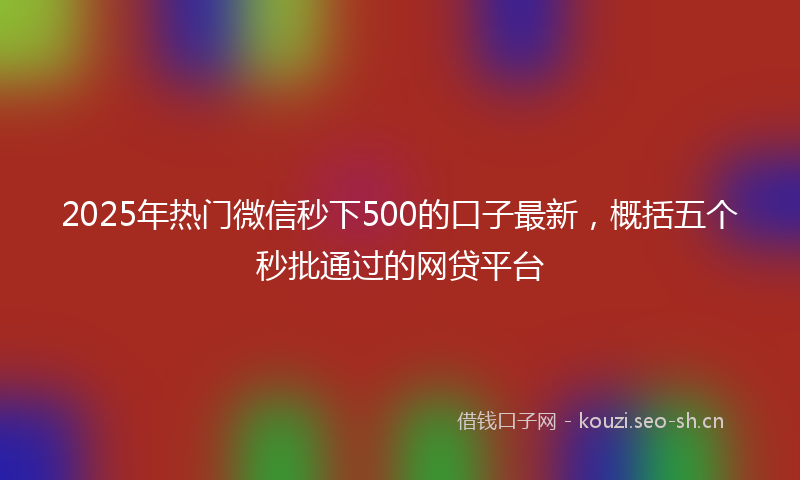 2025年热门微信秒下500的口子最新，概括五个秒批通过的网贷平台