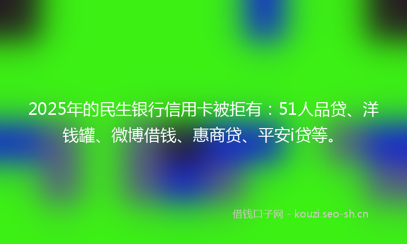 2025年的民生银行信用卡被拒有：51人品贷、洋钱罐、微博借钱、惠商贷、平安i贷等。