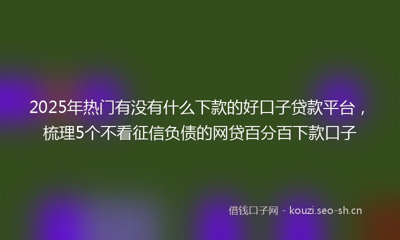 2025年热门有没有什么下款的好口子贷款平台，梳理5个不看征信负债的网贷百分百下款口子