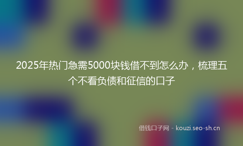 2025年热门急需5000块钱借不到怎么办，梳理五个不看负债和征信的口子