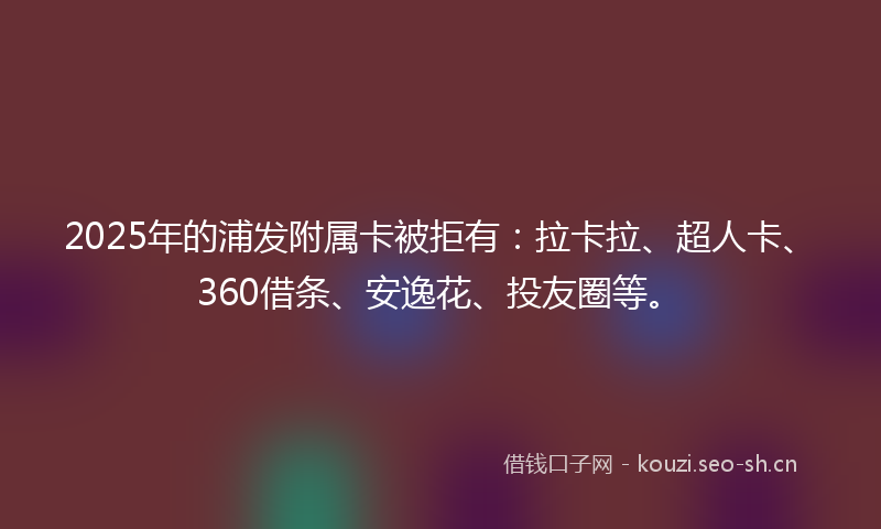 2025年的浦发附属卡被拒有:拉卡拉、超人卡、360借条、安逸花、投友圈等。