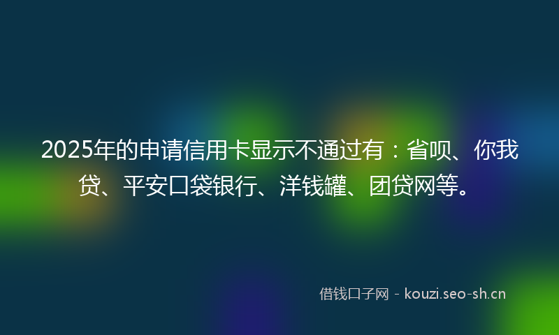 2025年的申请信用卡显示不通过有：省呗、你我贷、平安口袋银行、洋钱罐、团贷网等。