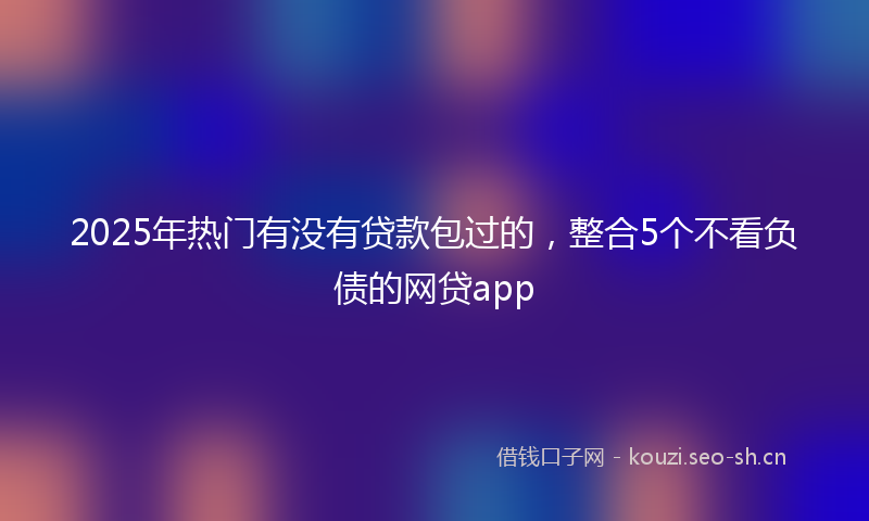 2025年热门有没有贷款包过的，整合5个不看负债的网贷app