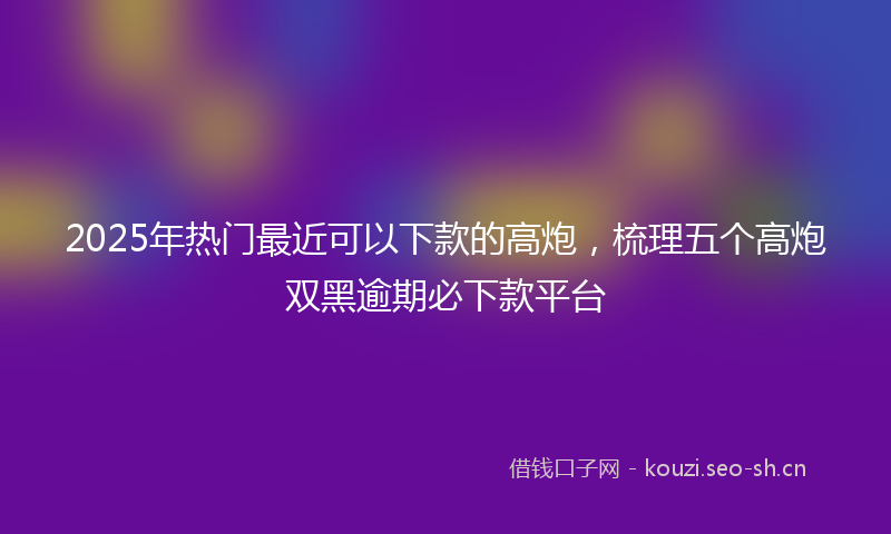 2025年热门最近可以下款的高炮，梳理五个高炮双黑逾期必下款平台
