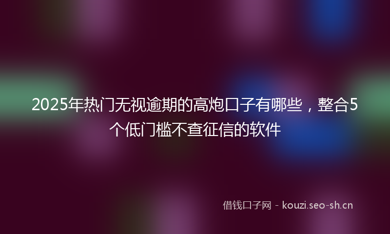 2025年热门无视逾期的高炮口子有哪些,整合5个低门槛不查征信的软件