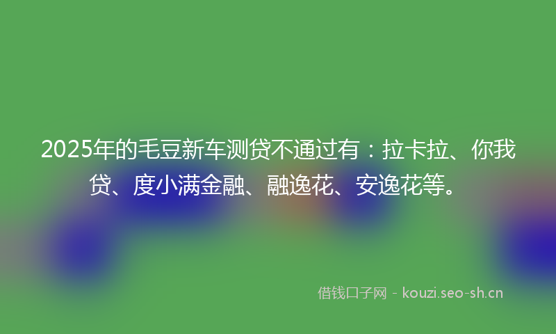 2025年的毛豆新车测贷不通过有：拉卡拉、你我贷、度小满金融、融逸花、安逸花等。