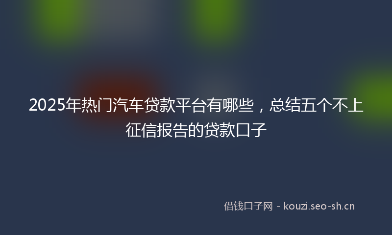2025年热门汽车贷款平台有哪些，总结五个不上征信报告的贷款口子
