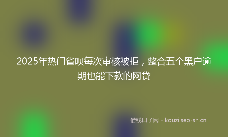 2025年热门省呗每次审核被拒，整合五个黑户逾期也能下款的网贷