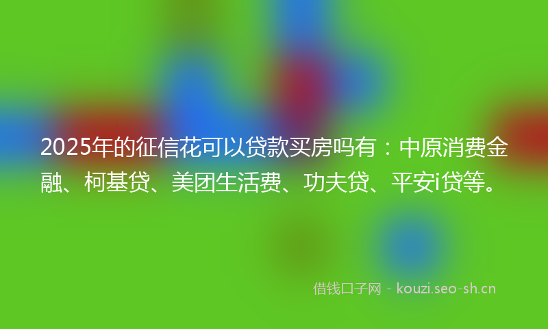2025年的征信花可以贷款买房吗有：中原消费金融、柯基贷、美团生活费、功夫贷、平安i贷等。