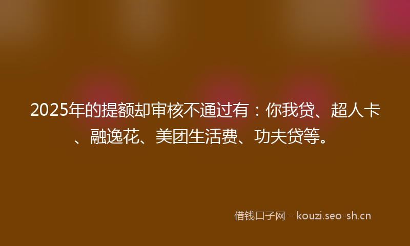 2025年的提额却审核不通过有：你我贷、超人卡、融逸花、美团生活费、功夫贷等。