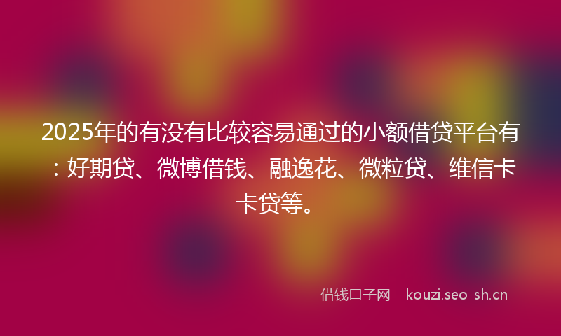 2025年的有没有比较容易通过的小额借贷平台有：好期贷、微博借钱、融逸花、微粒贷、维信卡卡贷等。