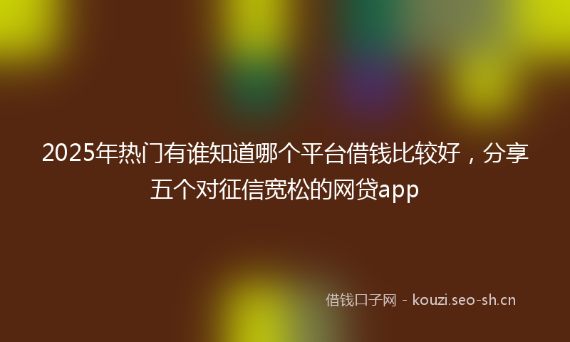 2025年热门有谁知道哪个平台借钱比较好，分享五个对征信宽松的网贷app