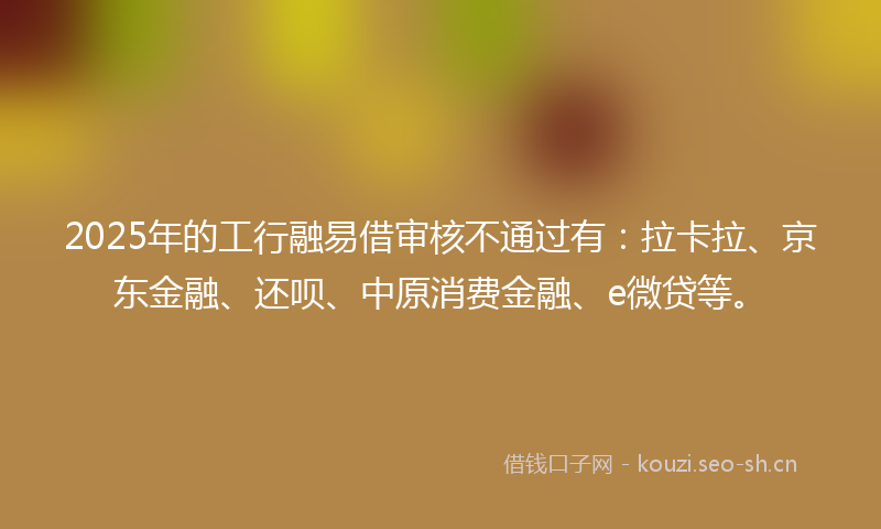 2025年的工行融易借审核不通过有：拉卡拉、京东金融、还呗、中原消费金融、e微贷等。