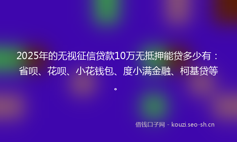 2025年的无视征信贷款10万无抵押能贷多少有：省呗、花呗、小花钱包、度小满金融、柯基贷等。