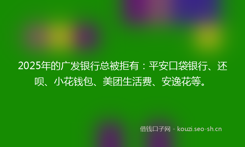 2025年的广发银行总被拒有：平安口袋银行、还呗、小花钱包、美团生活费、安逸花等。
