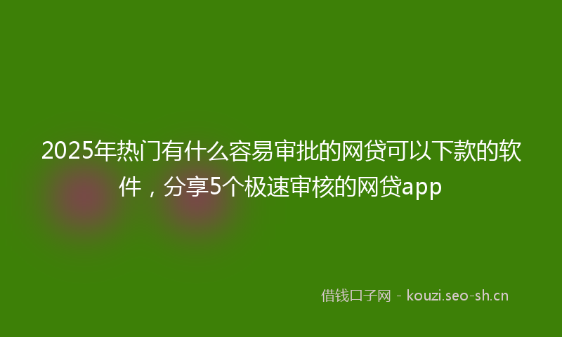 2025年热门有什么容易审批的网贷可以下款的软件，分享5个极速审核的网贷app