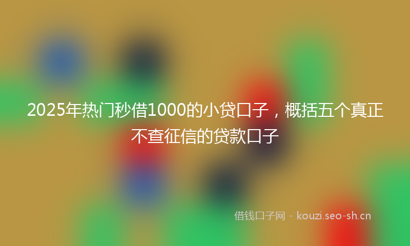 2025年热门秒借1000的小贷口子，概括五个真正不查征信的贷款口子
