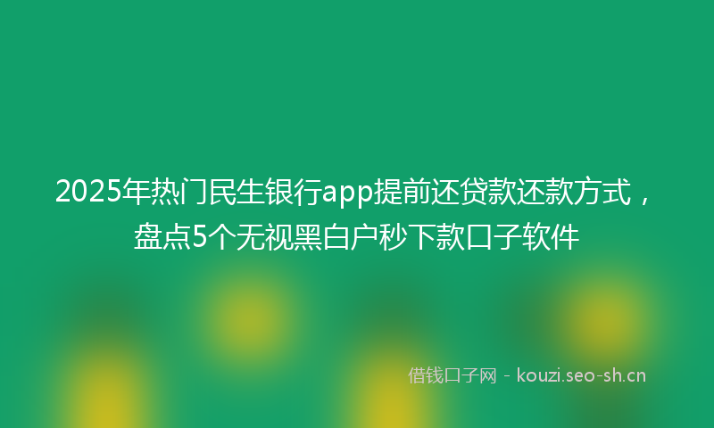 2025年热门民生银行app提前还贷款还款方式，盘点5个无视黑白户秒下款口子软件