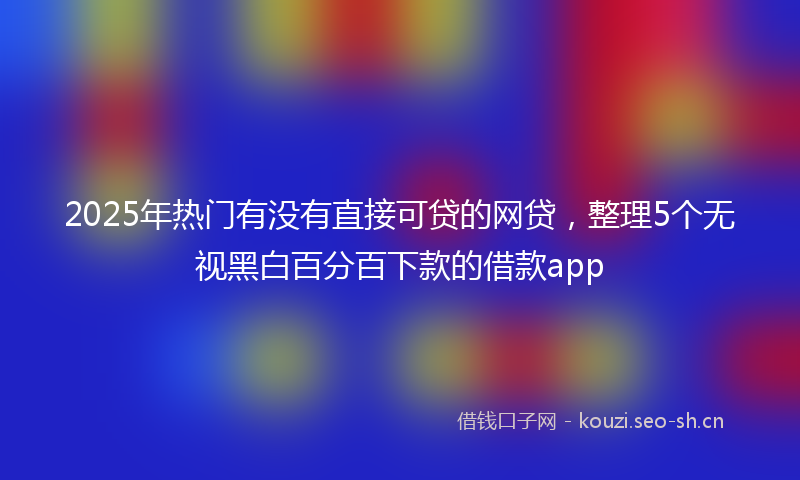 2025年热门有没有直接可贷的网贷，整理5个无视黑白百分百下款的借款app