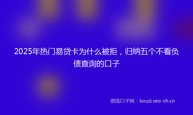 2025年热门易贷卡为什么被拒，归纳五个不看负债查询的口子