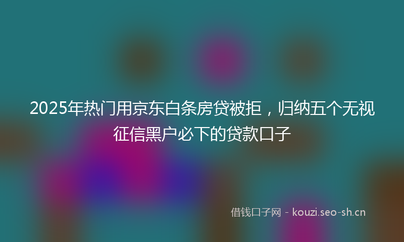 2025年热门用京东白条房贷被拒，归纳五个无视征信黑户必下的贷款口子